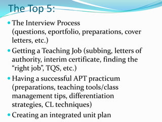 The Top 5:
 The Interview Process
  (questions, eportfolio, preparations, cover
  letters, etc.)
 Getting a Teaching Job (subbing, letters of
  authority, interim certificate, finding the
  “right job”, TQS, etc.)
 Having a successful APT practicum
  (preparations, teaching tools/class
  management tips, differentiation
  strategies, CL techniques)
 Creating an integrated unit plan
 