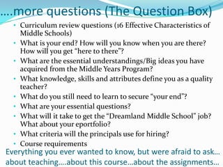 ….more questions (The Question Box)
  • Curriculum review questions (16 Effective Characteristics of
      Middle Schools)
  •   What is your end? How will you know when you are there?
      How will you get “here to there”?
  •   What are the essential understandings/Big ideas you have
      acquired from the Middle Years Program?
  •   What knowledge, skills and attributes define you as a quality
      teacher?
  •   What do you still need to learn to secure “your end”?
  •   What are your essential questions?
  •   What will it take to get the “Dreamland Middle School” job?
      What about your eportfolio?
  •   What criteria will the principals use for hiring?
  •   Course requirements
Everything you ever wanted to know, but were afraid to ask…
about teaching….about this course…about the assignments…
 