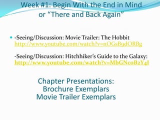 Week #1: Begin With the End in Mind
        or “There and Back Again”

 -Seeing/Discussion: Movie Trailer: The Hobbit
 http://www.youtube.com/watch?v=nOGsB9dORBg

 -Seeing/Discussion: Hitchhiker’s Guide to the Galaxy:
 http://www.youtube.com/watch?v=MbGNcoB2Y4I


          Chapter Presentations:
           Brochure Exemplars
          Movie Trailer Exemplars
 