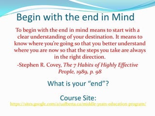 Begin with the end in Mind
  To begin with the end in mind means to start with a
   clear understanding of your destination. It means to
  know where you’re going so that you better understand
  where you are now so that the steps you take are always
                  in the right direction.
   -Stephen R. Covey, The 7 Habits of Highly Effective
                    People, 1989, p. 98

                   What is your “end”?
                         Course Site:
https://sites.google.com/a/ualberta.ca/middle-years-education-program/
 