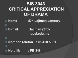 BIS 3043
    CRITICAL APPRECIATION
          OF DRAMA
   Name       :Dr. Lajiman Janoory

   E-mail     : lajiman @fbk.
                 upsi.edu.my

   Nombor Telefon : 05-450 5381

   No.bilik   : FB 3-8
 