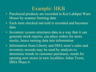 Example: HKB Purchased products are recorded in Kot Lakhpat Ware House by scanner forming data Each item checked out/sold is recorded and becomes data Inventory system structures data in a way that it can generate stock reports, can place orders for more stocks, hence turning data into information Information from Liberty and DHA store’s sales and inventory records may be used by analysts to determine trends in customer purchases, needs for opening new stores in new localities: Johar Town, DHA Phase 6 