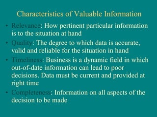 Characteristics of Valuable Information Relevance : How pertinent particular information is to the situation at hand Quality : The degree to which data is accurate, valid and reliable for the situation in hand Timeliness : Business is a dynamic field in which out-of-date information can lead to poor decisions. Data must be current and provided at right time Completeness : Information on all aspects of the decision to be made 