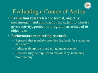 Evaluating a Course of Action Evaluation research  is the formal, objective measurement and appraisal of the extent to which a given activity, project, or program has achieved its objectives. Performance monitoring research : Research that regularly provides feedback for evaluation and control Indicates things are or are not going as planned Research may be required to explain why something “went wrong ” 
