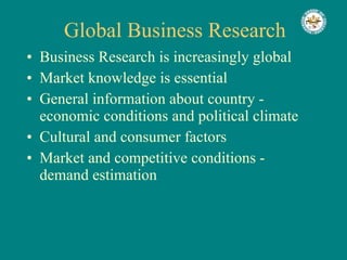 Global Business Research Business Research is increasingly global Market knowledge is essential General information about country - economic conditions and political climate Cultural and consumer factors Market and competitive conditions - demand estimation 