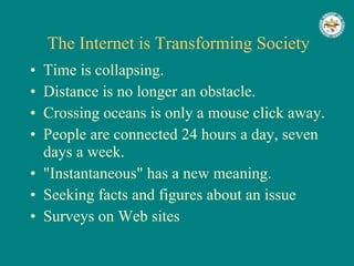 The Internet is Transforming Society Time is collapsing.  Distance is no longer an obstacle.  Crossing oceans is only a mouse click away.  People are connected 24 hours a day, seven days a week.  "Instantaneous" has a new meaning.  Seeking facts and figures about an issue  Surveys on Web sites  