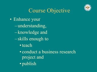 Course Objective Enhance your  understanding,  knowledge and  skills enough to  teach conduct a business research project and  publish 
