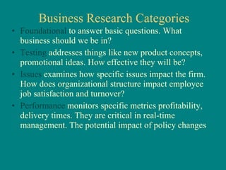 Business Research Categories Foundational  to answer basic questions. What business should we be in? Testing  addresses things like new product concepts, promotional ideas. How effective they will be? Issues  examines how specific issues impact the firm. How does organizational structure impact employee job satisfaction and turnover? Performance  monitors specific metrics profitability, delivery times. They are critical in real-time management. The potential impact of policy changes 