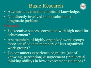 Basic Research Attempts to expand the limits of knowledge. Not directly involved in the solution to a pragmatic problem. Example Is executive success correlated with high need for achievement? Are members of highly organized work groups  more satisfied than members of less organized work groups? Do consumers experience cognitive (act of knowing, perception) disagreement (intellectual thinking ability) in low-involvement situations? 