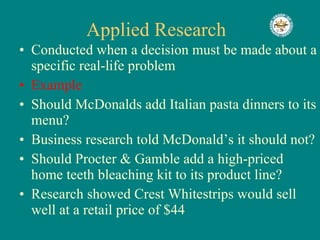 Applied Research  Conducted when a decision must be made about a specific real-life problem Example Should McDonalds add Italian pasta dinners to its menu? Business research told McDonald’s it should not? Should Procter & Gamble add a high-priced home teeth bleaching kit to its product line? Research showed Crest Whitestrips would sell well at a retail price of $44 