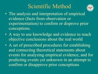 Scientific   Method The analysis and interpretation of empirical evidence (facts from observation or experimentation) to confirm or disprove prior conceptions.  A way to use knowledge and evidence to reach objective conclusions about the real world A set of prescribed procedures for establishing and connecting theoretical statements about events for analyzing empirical evidence, and for predicting events yet unknown in an attempt to confirm or disapprove prior conceptions 