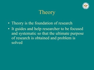 Theory Theory is the foundation of research It guides and help researcher to be focused and systematic so that the ultimate purpose of research is obtained and problem is solved 