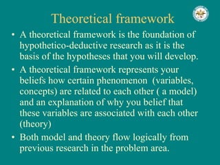 Theoretical framework A theoretical framework is the foundation of hypothetico-deductive research as it is the basis of the hypotheses that you will develop. A theoretical framework represents your beliefs how certain phenomenon  (variables, concepts) are related to each other ( a model) and an explanation of why you belief that these variables are associated with each other (theory) Both model and theory flow logically from previous research in the problem area.  