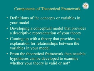 Components of Theoretical Framework Definitions of the concepts or variables in your model Developing a conceptual model that provides a descriptive representation of your theory Coming up with a theory that provides an explanation for relationships between the variables in your model From the theoretical framework then testable hypotheses can be developed to examine whether your theory is valid or not? 