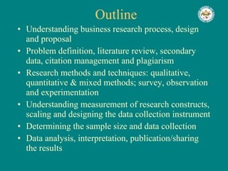 Outline  Understanding business research process, design and proposal Problem definition, literature review, secondary data, citation management and plagiarism Research methods and techniques: qualitative, quantitative & mixed methods; survey, observation and experimentation Understanding measurement of research constructs, scaling and designing the data collection instrument Determining the sample size and data collection Data analysis, interpretation, publication/sharing the results 
