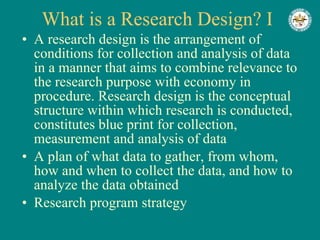 What is a Research Design? I A research design is the arrangement of conditions for collection and analysis of data in a manner that aims to combine relevance to the research purpose with economy in procedure. Research design is the conceptual structure within which research is conducted, constitutes blue print for collection, measurement and analysis of data A plan of what data to gather, from whom, how and when to collect the data, and how to analyze the data obtained Research program strategy 