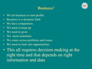 Business ? We do business to earn profits Business is a dynamic field We have competitors We need to keep up We need to grow We  need customers We come across problems and issues We need to look into opportunities This all requires decision-making at the right time and that depends on right information and data 