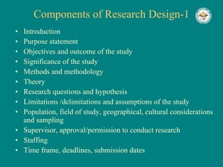 Components of Research Design-1 Introduction Purpose statement Objectives and outcome of the study Significance of the study Methods and methodology Theory Research questions and hypothesis Limitations /delimitations and assumptions of the study Population, field of study, geographical, cultural considerations and sampling Supervisor, approval/permission to conduct research Staffing Time frame, deadlines, submission dates 