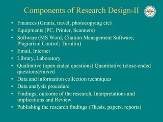 Components of Research Design-II Finances (Grants, travel, photocopying etc) Equipments (PC, Printer, Scanners) Software (MS Word, Citation Management Software, Plagiarism Control; Turnitin) Email, Internet Library, Laboratory Qualitative (open ended questions) Quantitative (close-ended questions)/mixed Data and information collection techniques Data analysis procedure Findings, outcome of the research, Interpretations and implications and Review Publishing the research findings (Thesis, papers, reports) 