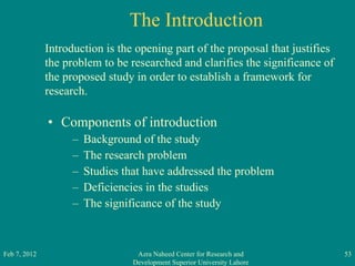 The Introduction Components of introduction Background of the study The research problem Studies that have addressed the problem Deficiencies in the studies The significance of the study Feb 7, 2012 Azra Naheed Center for Research and Development Superior University Lahore Introduction is the opening part of the proposal that justifies the problem to be researched and clarifies the significance of the proposed study in order to establish a framework for research. 