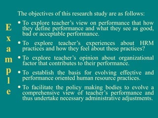 The objectives of this research study are as follows: To explore teacher’s view on performance that how they define performance and what they see as good, bad or acceptable performance. To explore teacher’s experiences about HRM practices and how they feel about these practices? To explore teacher’s opinion about organizational factor that contributes to their performance. To establish the basis for evolving effective and performance oriented human resource practices. To facilitate the policy making bodies to evolve a comprehensive view of teacher’s performance and thus undertake necessary administrative adjustments. E x a m p l e 