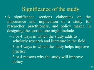 Significance of the study A significance sections elaborates on the importance and implication of a study for researcher, practitioners, and policy maker. In designing the section one might include 3 or 4 ways in which the study adds to scholarly research and literature in the field 3 or 4 ways in which the study helps improve practice  3 or 4 reasons why the study will improve policy 