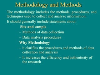 The methodology includes the methods, procedures, and techniques used to collect and analyze information.  It should generally include statements about:  Site and sample  Methods of data collection Data analysis procedures  Why Methodology it clarifies the procedures and methods of data collection and analysis It increases the efficiency and authenticity of the research Methodology and Methods 