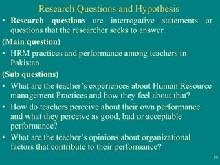 Research Questions and Hypothesis Research questions  are interrogative statements or questions that the researcher seeks to answer (Main question) HRM practices and performance among teachers in Pakistan. (Sub questions) What are the teacher’s experiences about Human Resource management Practices and how they feel about that? How do teachers perceive about their own performance and what they perceive as good, bad or acceptable performance? What are the teacher’s opinions about organizational factors that contribute to their performance? 