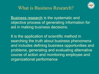 What is Business Research? Business research  is the systematic and objective process of generating information for aid in making business decisions.  It is the application of scientific method in searching the truth about business phenomena and includes defining business opportunities and problems, generating and evaluating alternative course of action and monitoring employee and organizational performance  