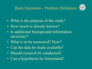 Basic Questions - Problem Definition What is the purpose of the study? How much is already known? Is additional background information necessary? What is to be measured? How? Can the data be made available? Should research be conducted? Can a hypothesis be formulated? 