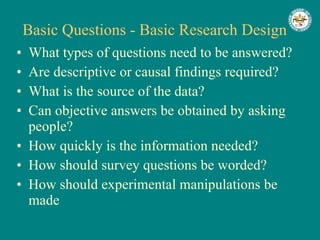 Basic Questions - Basic Research Design What types of questions need to be answered? Are descriptive or causal findings required? What is the source of the data? Can objective answers be obtained by asking people? How quickly is the information needed? How should survey questions be worded? How should experimental manipulations be made 