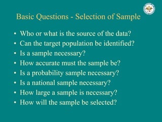 Basic Questions - Selection of Sample Who or what is the source of the data? Can the target population be identified? Is a sample necessary? How accurate must the sample be? Is a probability sample necessary? Is a national sample necessary? How large a sample is necessary? How will the sample be selected? 
