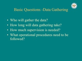 Basic Questions -Data Gathering Who will gather the data? How long will data gathering take? How much supervision is needed? What operational procedures need to be followed? 