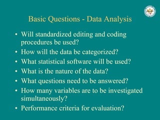 Basic Questions - Data Analysis Will standardized editing and coding procedures be used? How will the data be categorized? What statistical software will be used? What is the nature of the data? What questions need to be answered? How many variables are to be investigated simultaneously? Performance criteria for evaluation? 