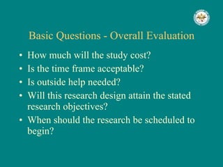 Basic Questions - Overall Evaluation How much will the study cost? Is the time frame acceptable? Is outside help needed? Will this research design attain the stated research objectives? When should the research be scheduled to begin? 