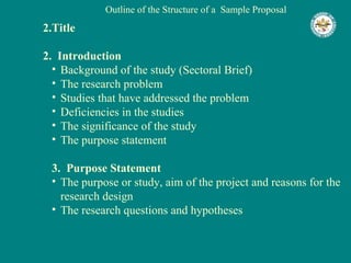Outline of the Structure of a  Sample Proposal Title 2.  Introduction Background of the study (Sectoral Brief) The research problem Studies that have addressed the problem Deficiencies in the studies The significance of the study The purpose statement 3.  Purpose Statement The purpose or study, aim of the project and reasons for the research design The research questions and hypotheses 