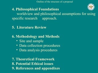 Outline of the structure of a proposal 4. Philosophical Foundations   worldview and philosophical assumptions for using specific research  approach. 5.  Literature Review 6. Methodology and Methods   Site and sample  Data collection procedures  Data analysis procedures  7. Theoretical Framework 8. Potential Ethical issues 9. References and appendixes 