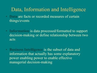 Data, Information and Intelligence Data  are facts or recorded measures of certain things/events Information  is data processed/formatted to support decision-making or define relationship between two acts Business Intelligence  is the subset of data and information that actually has some explanatory power enabling power to enable effective managerial decision-making 