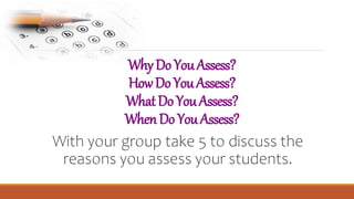 WhyDoYouAssess?
HowDoYouAssess?
WhatDoYouAssess?
WhenDoYouAssess?
With your group take 5 to discuss the
reasons you assess your students.
 