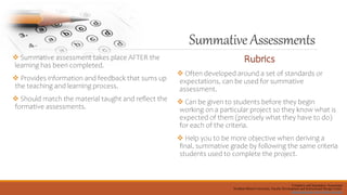 SummativeAssessments
 Summative assessment takes place AFTER the
learning has been completed.
 Provides information and feedback that sums up
the teaching and learning process.
 Should match the material taught and reflect the
formative assessments.
Rubrics
 Often developed around a set of standards or
expectations, can be used for summative
assessment.
 Can be given to students before they begin
working on a particular project so they know what is
expected of them (precisely what they have to do)
for each of the criteria.
 Help you to be more objective when deriving a
final, summative grade by following the same criteria
students used to complete the project.
Formative and Summative Assessment
Northern Illinois University, Faculty Development and Instructional Design Center
facdev@niu.edu, http://facdev.niu.edu,
 