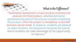WhatistheDifference?
“Summative assessment is more product-oriented and
assesses the final product, whereas formative
assessment focuses on the process toward completing
the product. Once the project is completed, no further
revisions can be made. If, however, students are allowed
to make revisions, the assessment becomes formative,
where students can take advantage of the opportunity
to improve.”
Formative and Summative Assessment
Northern Illinois University, Faculty Development and Instructional Design Center
facdev@niu.edu, http://facdev.niu.edu,
 