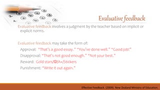 Evaluative feedback involves a judgment by the teacher based on implicit or
explicit norms.
Evaluative feedback may take the form of:
Approval: “That’s a good essay.” “You’ve done well.” “Good job!”
Disapproval: “That’s not good enough.” “Not your best.”
Reward: Gold stars//A+/Stickers
Punishment: “Write it out again.”
Evaluativefeedback
Effective Feedback. (2009). New Zealand Ministry of Education.
 