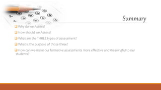 Summary
 Why do we Assess?
 How should we Assess?
 What are the THREE types of assessment?
 What is the purpose of those three?
 How can we make our formative assessments more effective and meaningful to our
students?
 