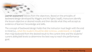 Learner assessment follows from the objectives. Based on the principles of
backward design developed by Wiggins and McTighe (1998), instructors identify
the lesson objective or desired results and then decide what they will accept as
evidence of learners’ knowledge and skills.
The concept of backward design holds that the instructor must begin with the end
in mind (i.e., what the student should be able to know, understand, or do) and
then map backward from the desired result to the current time and the students’
current ability/skill levels to determine the best way to reach the performance
goal.
Fact Sheet: Effective Lesson Planning
 