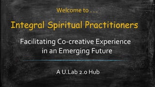 Integral Spiritual Practitioners
Facilitating Co-creative Experience
in an Emerging Future
A U.Lab 2.0 Hub
Welcome to . . .
 