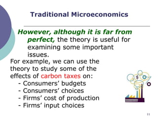 Traditional Microeconomics

   However, although it is far from
       perfect, the theory is useful for
       examining some important
       issues.
For example, we can use the
theory to study some of the
effects of carbon taxes on:
   - Consumers‟ budgets
   - Consumers‟ choices
   - Firms‟ cost of production
   - Firms‟ input choices
                                           11
 