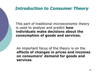 Introduction to Consumer Theory


This part of traditional microeconomic theory
is used to analyse and predict how
individuals make decisions about the
consumption of goods and services.


An important focus of the theory is on the
effects of changes in prices and incomes
on consumers’ demand for goods and
services.

                                            18
 