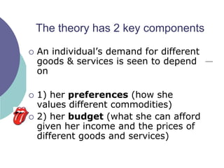 The theory has 2 key components

   An individual‟s demand for different
    goods & services is seen to depend
    on

   1) her preferences (how she
    values different commodities)
   2) her budget (what she can afford
    given her income and the prices of
    different goods and services)
 