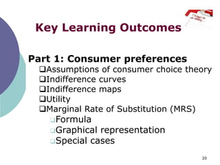 Key Learning Outcomes

Part 1: Consumer preferences
 Assumptions of consumer choice theory
 Indifference curves
 Indifference maps
 Utility
 Marginal Rate of Substitution (MRS)
   Formula
   Graphical representation
   Special cases

                                    20
 