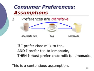 Consumer Preferences:
 Assumptions
2.     Preferences are transitive



       Chocolate milk   Tea         Lemonade



     If I prefer choc milk to tea,
     AND I prefer tea to lemonade,
     THEN I must prefer choc milk to lemonade.

This is a contentious assumption.
                                               23
 